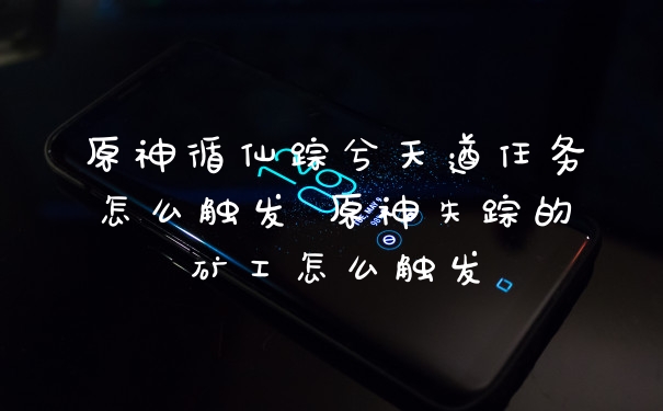 原神循仙踪兮天遒任务怎么触发 原神失踪的矿工怎么触发