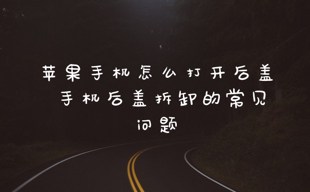 苹果手机怎么打开后盖 手机后盖拆卸的常见问题
