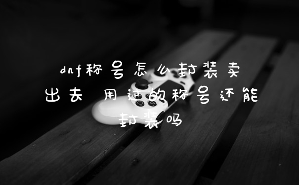 dnf称号怎么封装卖出去 用过的称号还能封装吗