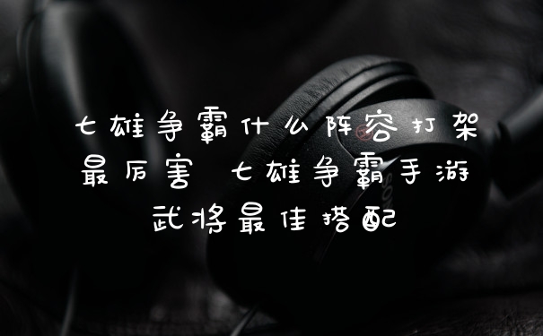 七雄争霸什么阵容打架最厉害 七雄争霸手游武将最佳搭配