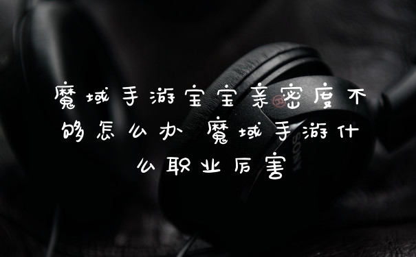 魔域手游宝宝亲密度不够怎么办 魔域手游什么职业厉害