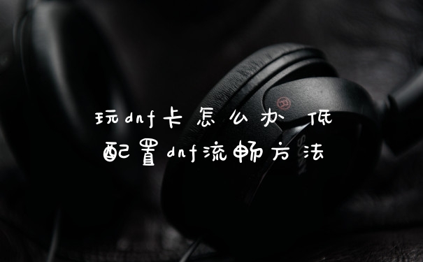 玩dnf卡怎么办 低配置dnf流畅方法