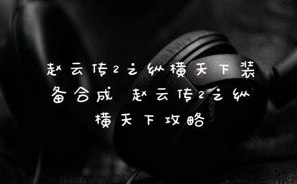 赵云传2之纵横天下装备合成 赵云传2之纵横天下攻略
