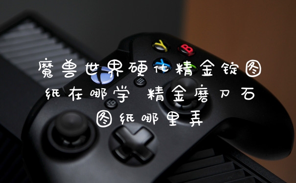 魔兽世界硬化精金锭图纸在哪学 精金磨刀石图纸哪里弄