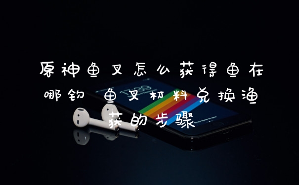 原神鱼叉怎么获得鱼在哪钓 鱼叉材料兑换渔获的步骤