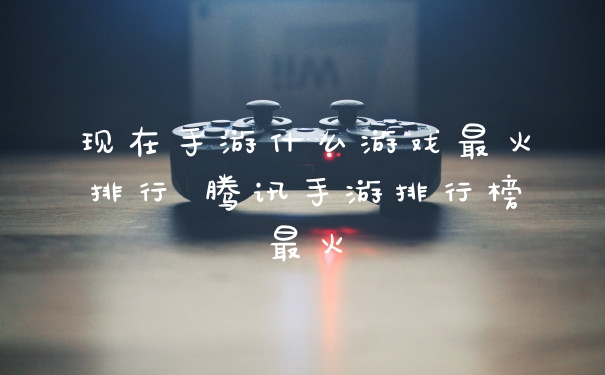 现在手游什么游戏最火排行 腾讯手游排行榜最火