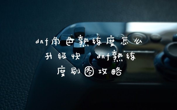 dnf角色熟练度怎么升级快  dnf熟练度刷图攻略