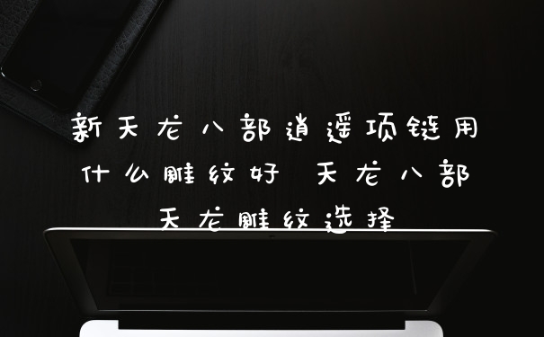 新天龙八部逍遥项链用什么雕纹好 天龙八部天龙雕纹选择
