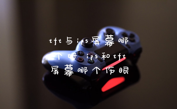tft与ips屏幕哪个好 ips和tft屏幕哪个伤眼