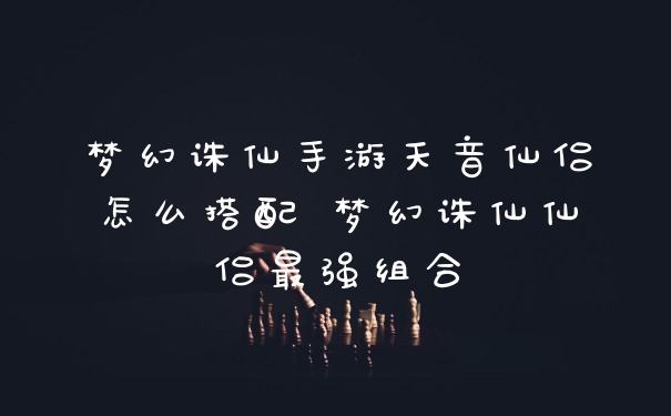 梦幻诛仙手游天音仙侣怎么搭配 梦幻诛仙仙侣最强组合