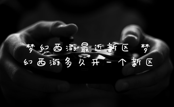 梦幻西游最近新区 梦幻西游多久开一个新区