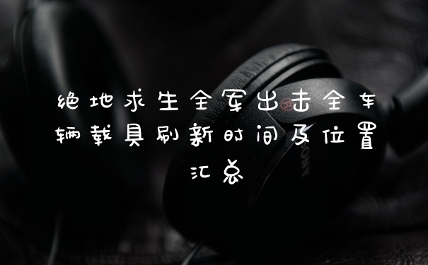 绝地求生全军出击全车辆载具刷新时间及位置汇总
