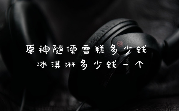 原神随便雪糕多少钱 冰淇淋多少钱一个