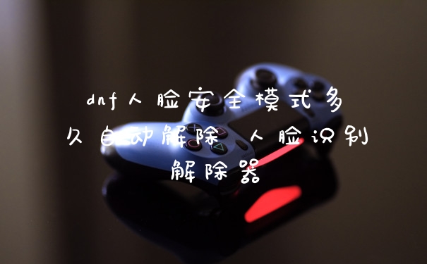 dnf人脸安全模式多久自动解除 人脸识别解除器