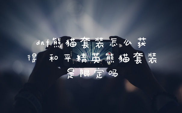 dnf熊猫套装怎么获得 和平精英熊猫套装是限定吗