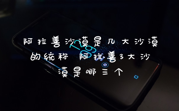 阿拉善沙漠是几大沙漠的统称 阿拉善3大沙漠是哪三个