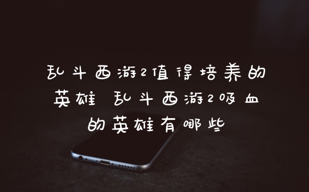 乱斗西游2值得培养的英雄 乱斗西游2吸血的英雄有哪些