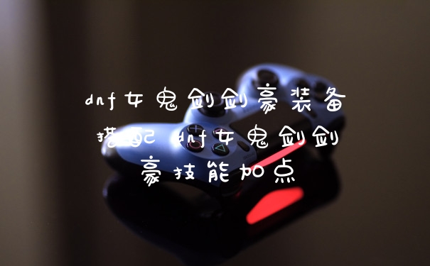 dnf女鬼剑剑豪装备搭配 dnf女鬼剑剑豪技能加点