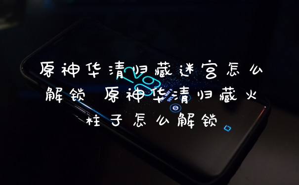 原神华清归藏迷宫怎么解锁 原神华清归藏火柱子怎么解锁