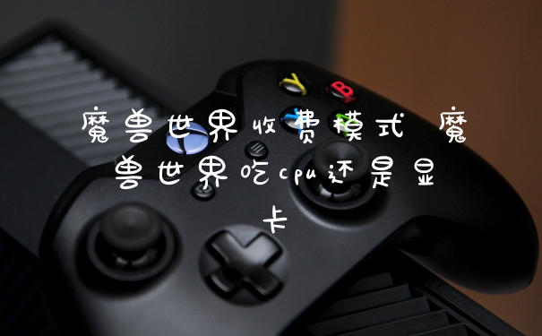 魔兽世界收费模式 魔兽世界吃cpu还是显卡
