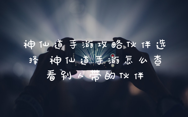 神仙道手游攻略伙伴选择 神仙道手游怎么查看别人带的伙伴