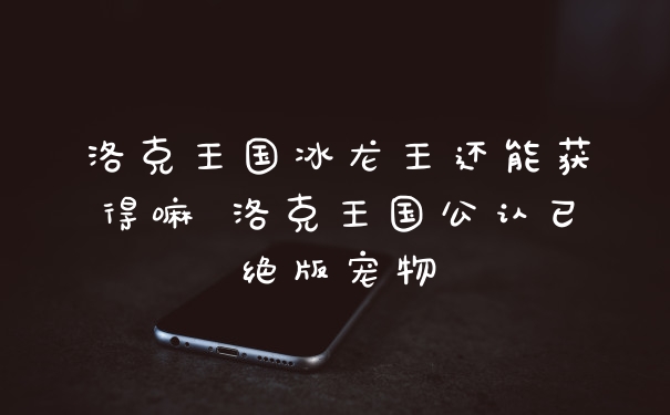 洛克王国冰龙王还能获得嘛 洛克王国公认已绝版宠物