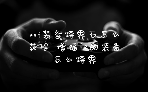 dnf装备跨界石怎么获得 增幅12的装备怎么跨界