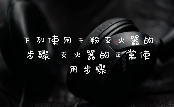 下列使用干粉灭火器的步骤 灭火器的正常使用步骤