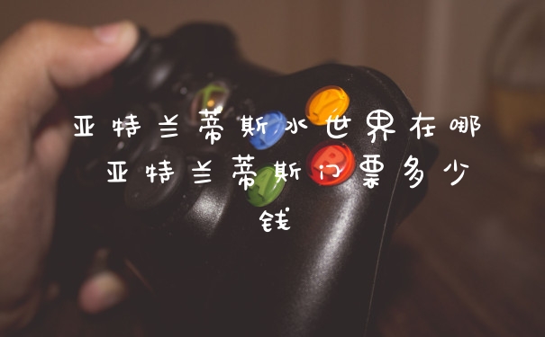 亚特兰蒂斯水世界在哪 亚特兰蒂斯门票多少钱