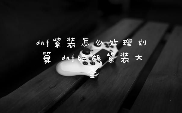 dnf紫装怎么处理划算 dnf绝版紫装大全
