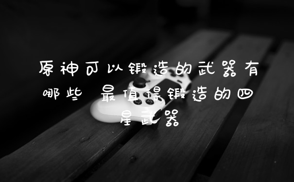 原神可以锻造的武器有哪些 最值得锻造的四星武器