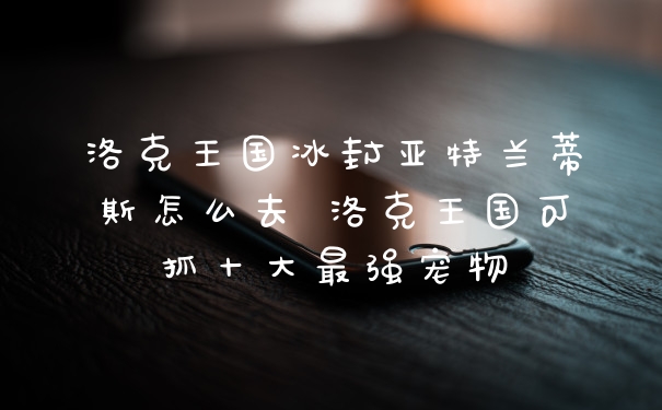洛克王国冰封亚特兰蒂斯怎么去 洛克王国可抓十大最强宠物
