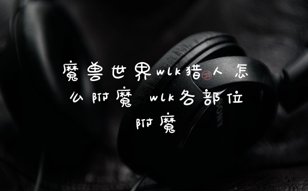 魔兽世界wlk猎人怎么附魔 wlk各部位附魔