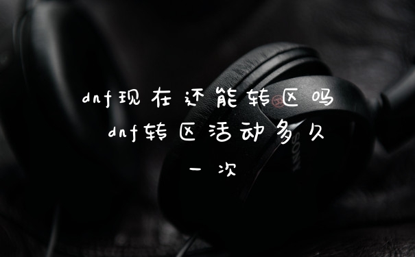 dnf现在还能转区吗 dnf转区活动多久一次