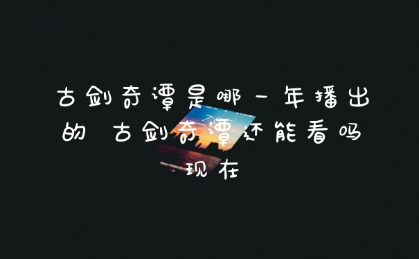 古剑奇谭是哪一年播出的 古剑奇谭还能看吗现在