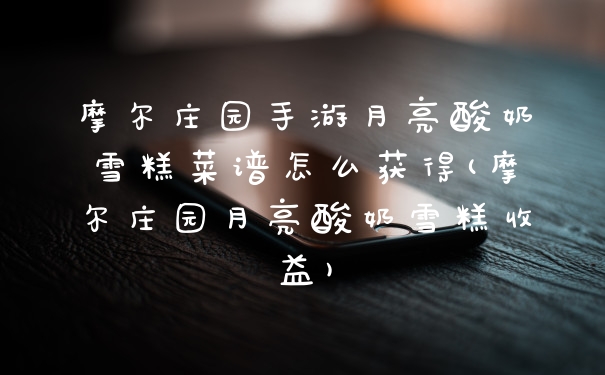 摩尔庄园手游月亮酸奶雪糕菜谱怎么获得(摩尔庄园月亮酸奶雪糕收益)