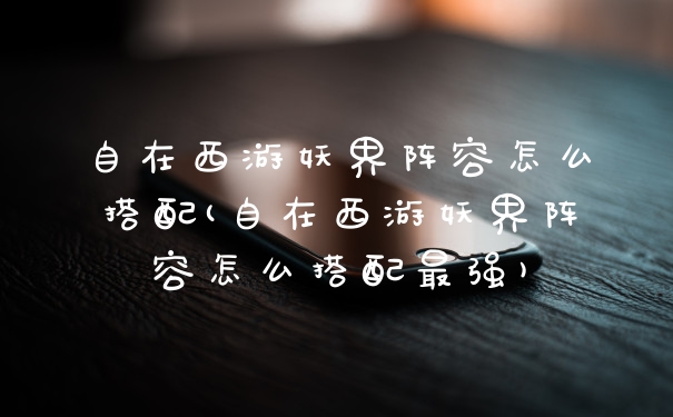 自在西游妖界阵容怎么搭配(自在西游妖界阵容怎么搭配最强)