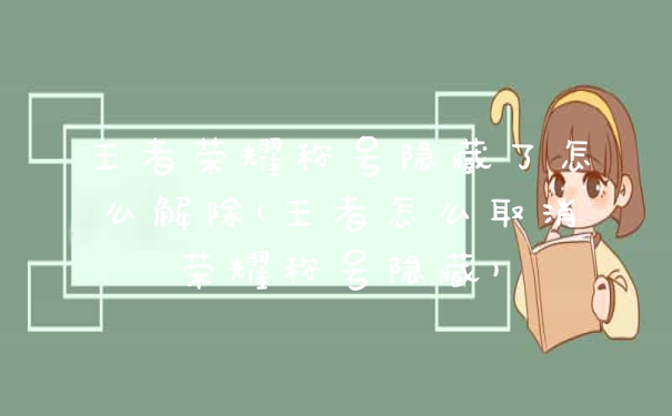 王者荣耀称号隐藏了怎么解除(王者怎么取消荣耀称号隐藏)