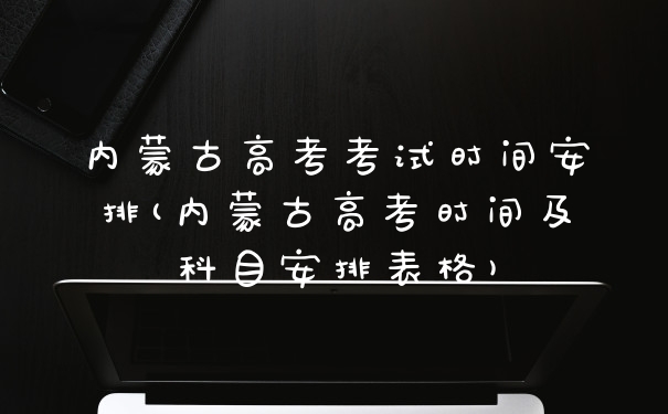 内蒙古高考考试时间安排(内蒙古高考时间及科目安排表格)