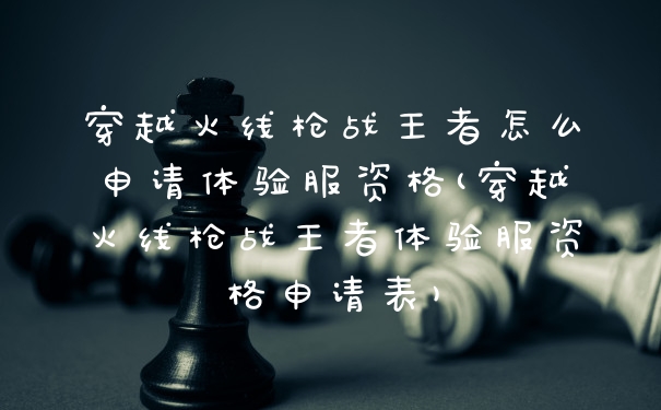 穿越火线枪战王者怎么申请体验服资格(穿越火线枪战王者体验服资格申请表)