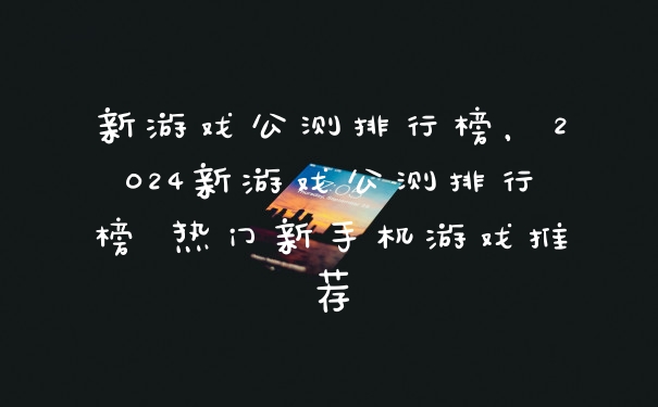 新游戏公测排行榜，2024新游戏公测排行榜 热门新手机游戏推荐
