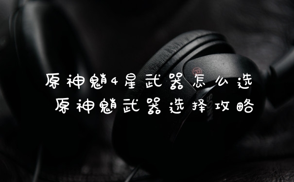 原神魈4星武器怎么选 原神魈武器选择攻略
