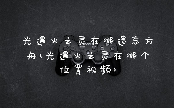光遇火之灵在哪遗忘方舟(光遇火之灵在哪个位置视频)