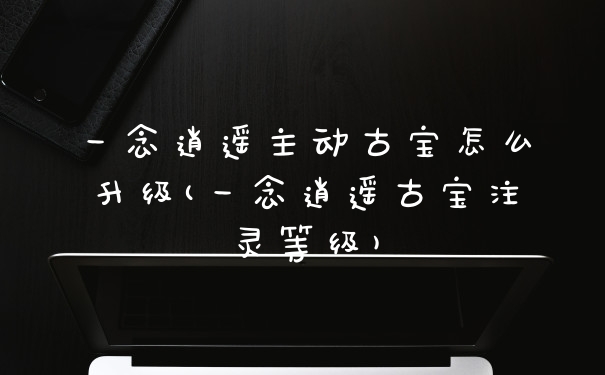 一念逍遥主动古宝怎么升级(一念逍遥古宝注灵等级)