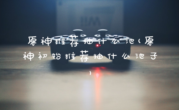 原神推荐抽什么池(原神初始推荐抽什么池子)