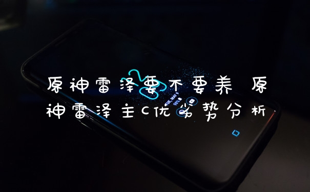 原神雷泽要不要养 原神雷泽主C优劣势分析