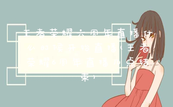 王者荣耀六周年直播什么时候开始直播(王者荣耀6周年直播几点结束)