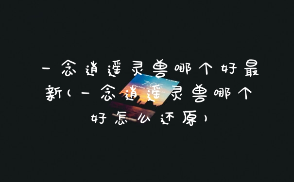 一念逍遥灵兽哪个好最新(一念逍遥灵兽哪个好怎么还原)