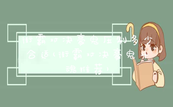 街霸对决豪鬼压制多少合适(街霸对决豪鬼斗魂推荐)