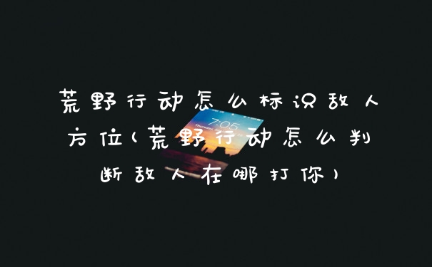 荒野行动怎么标识敌人方位(荒野行动怎么判断敌人在哪打你)